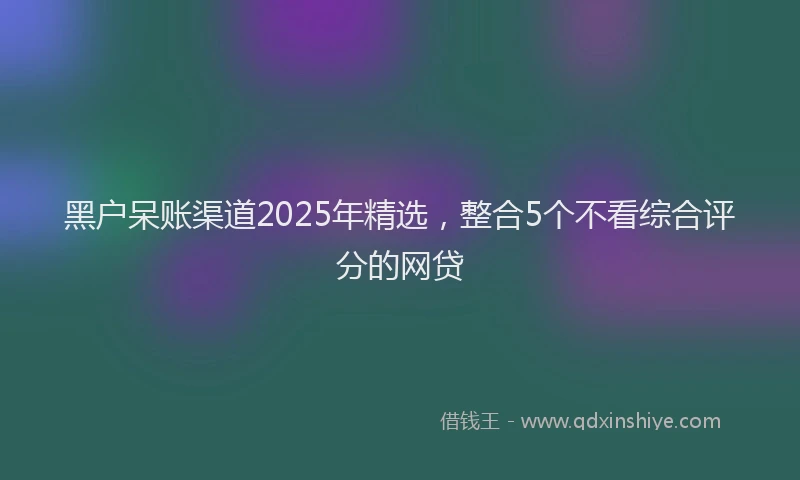黑户呆账渠道2025年精选，整合5个不看综合评分的网贷