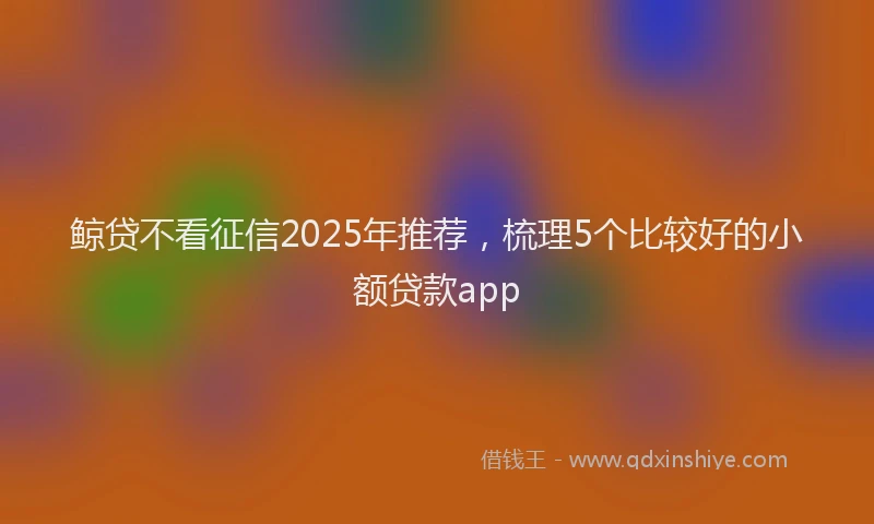 鲸贷不看征信2025年推荐，梳理5个比较好的小额贷款app