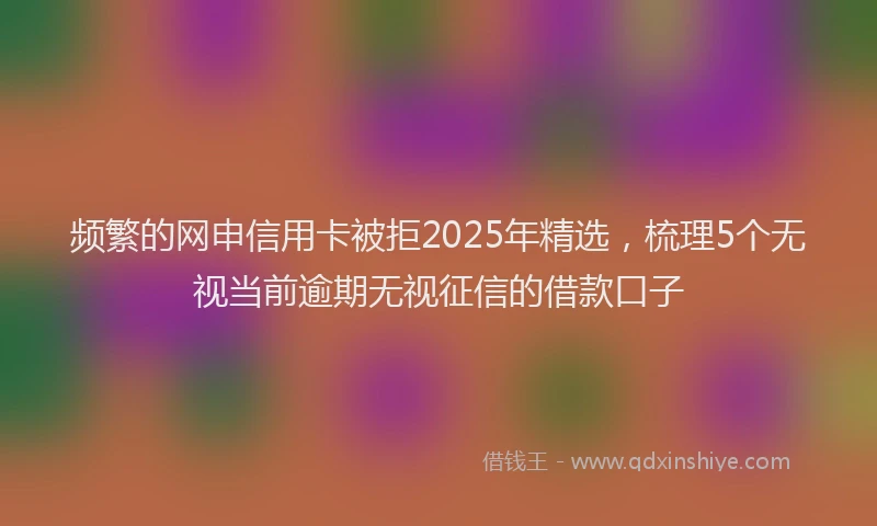 频繁的网申信用卡被拒2025年精选，梳理5个无视当前逾期无视征信的借款口子