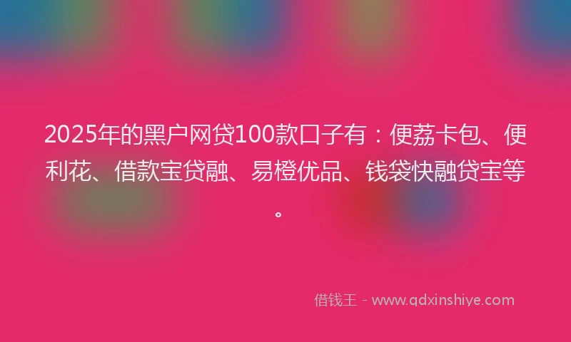 2025年的黑户网贷100款口子有：便荔卡包、便利花、借款宝贷融、易橙优品、钱袋快融贷宝等。