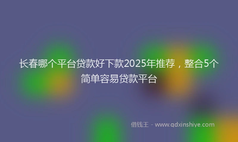 长春哪个平台贷款好下款2025年推荐，整合5个简单容易贷款平台