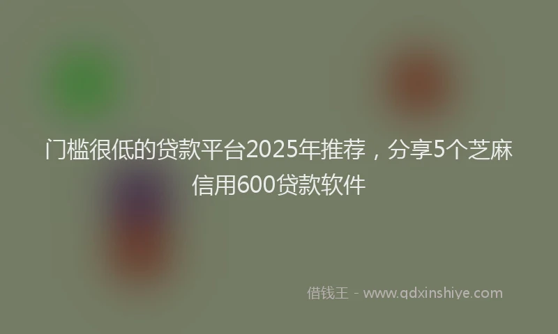 门槛很低的贷款平台2025年推荐，分享5个芝麻信用600贷款软件