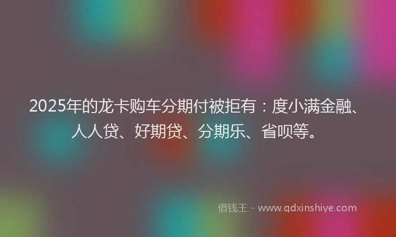 2025年的龙卡购车分期付被拒有：度小满金融、人人贷、好期贷、分期乐、省呗等。