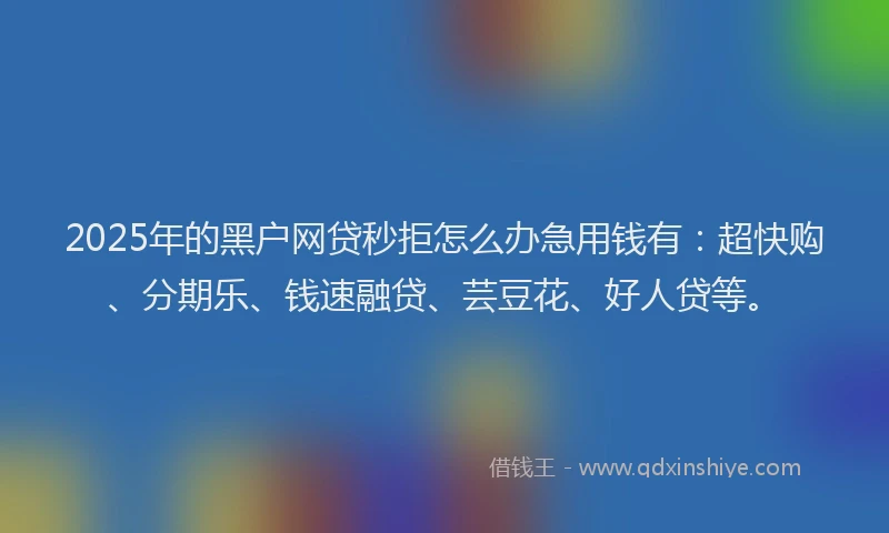2025年的黑户网贷秒拒怎么办急用钱有:超快购、分期乐、钱速融贷、芸豆花、好人贷等。