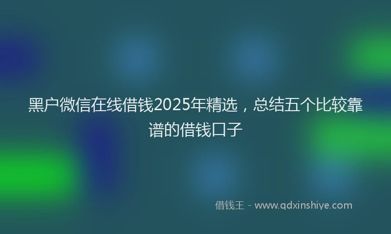 黑户微信在线借钱2025年精选，总结五个比较靠谱的借钱口子