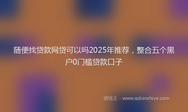 随便找贷款网贷可以吗2025年推荐，整合五个黑户0门槛贷款口子
