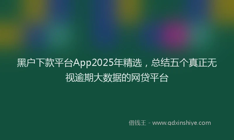 黑户下款平台App2025年精选，总结五个真正无视逾期大数据的网贷平台