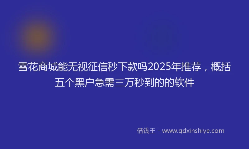 雪花商城能无视征信秒下款吗2025年推荐，概括五个黑户急需三万秒到的的软件