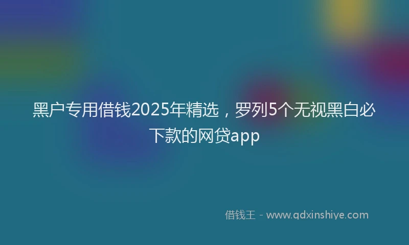 黑户专用借钱2025年精选，罗列5个无视黑白必下款的网贷app