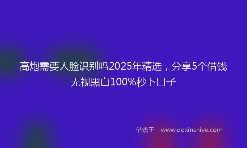 高炮需要人脸识别吗2025年精选，分享5个借钱无视黑白100%秒下口子