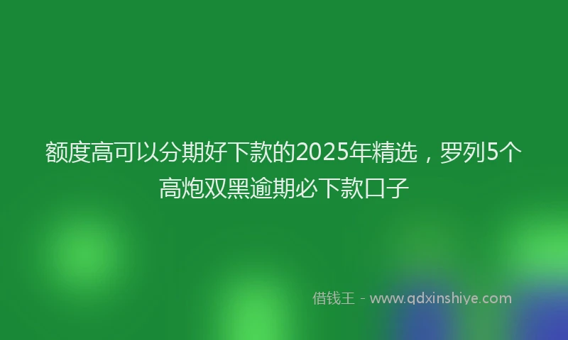 额度高可以分期好下款的2025年精选，罗列5个高炮双黑逾期必下款口子