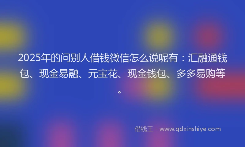 2025年的问别人借钱微信怎么说呢有：汇融通钱包、现金易融、元宝花、现金钱包、多多易购等。
