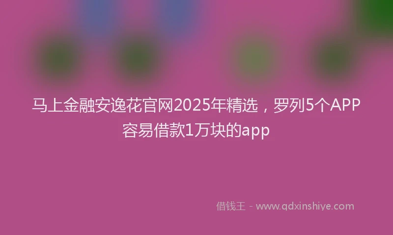 马上金融安逸花官网2025年精选，罗列5个APP容易借款1万块的app