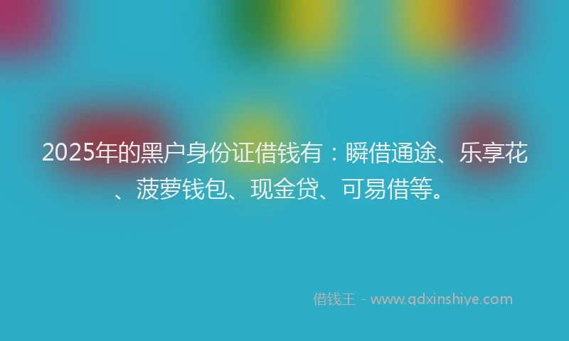 2025年的黑户身份证借钱有：瞬借通途、乐享花、菠萝钱包、现金贷、可易借等。