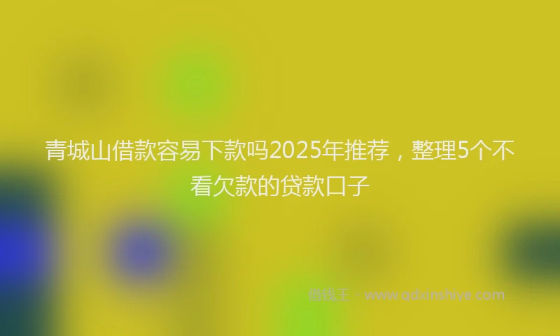 青城山借款容易下款吗2025年推荐，整理5个不看欠款的贷款口子