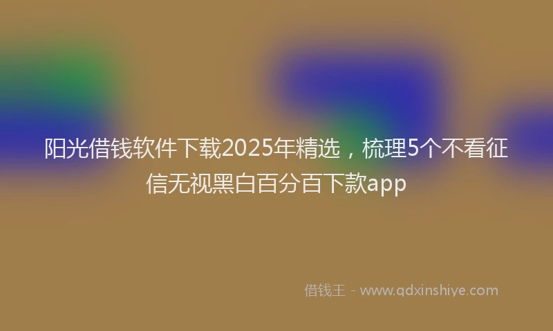 阳光借钱软件下载2025年精选，梳理5个不看征信无视黑白百分百下款app