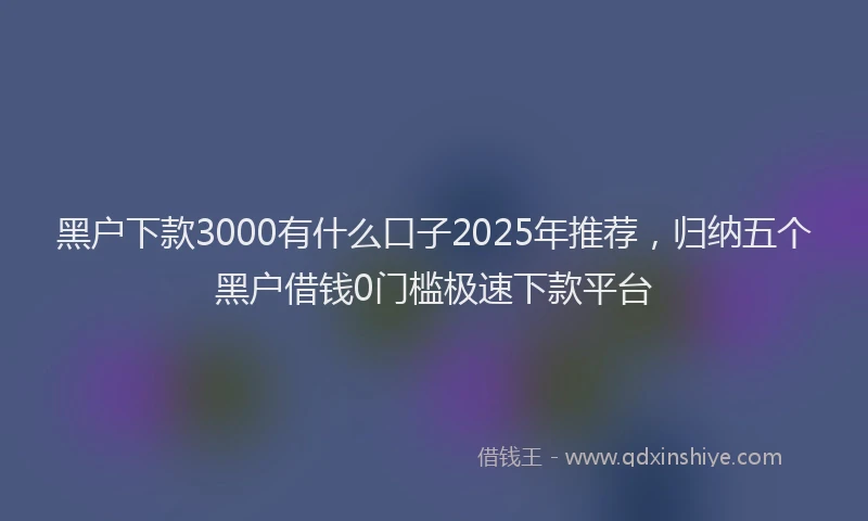 黑户下款3000有什么口子2025年推荐，归纳五个黑户借钱0门槛极速下款平台