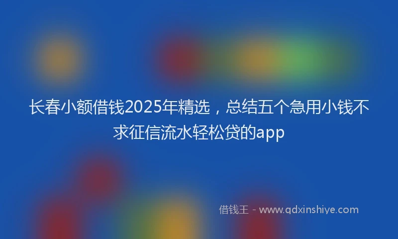 长春小额借钱2025年精选，总结五个急用小钱不求征信流水轻松贷的app
