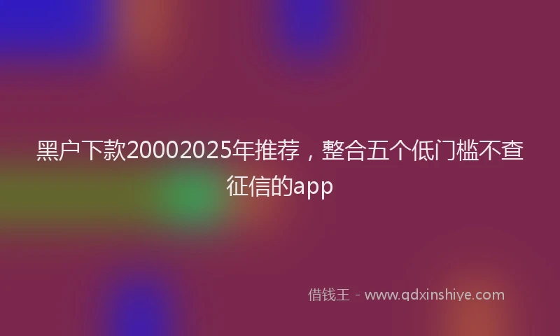 黑户下款20002025年推荐，整合五个低门槛不查征信的app