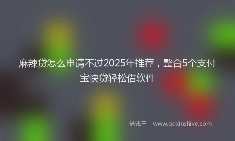 麻辣贷怎么申请不过2025年推荐，整合5个支付宝快贷轻松借软件