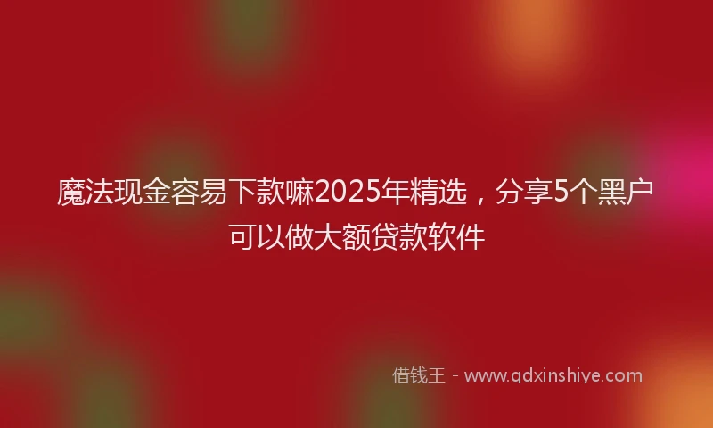 魔法现金容易下款嘛2025年精选，分享5个黑户可以做大额贷款软件