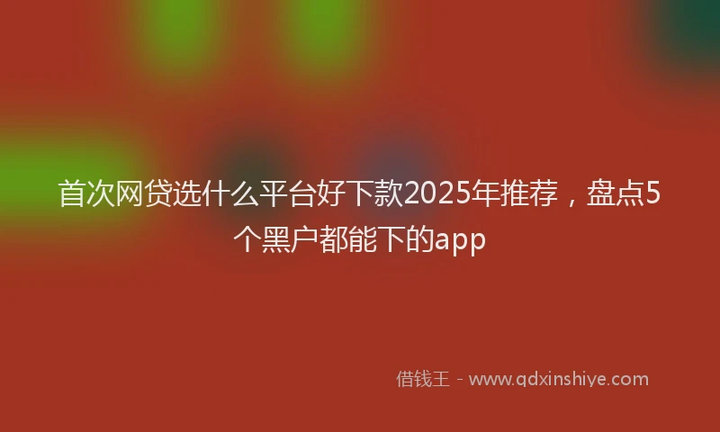 首次网贷选什么平台好下款2025年推荐，盘点5个黑户都能下的app