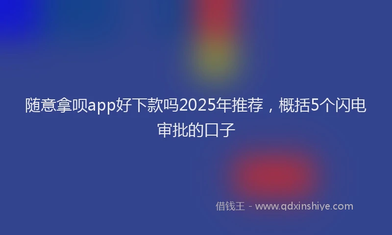 随意拿呗app好下款吗2025年推荐，概括5个闪电审批的口子