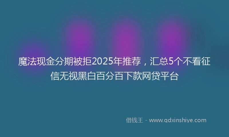 魔法现金分期被拒2025年推荐，汇总5个不看征信无视黑白百分百下款网贷平台