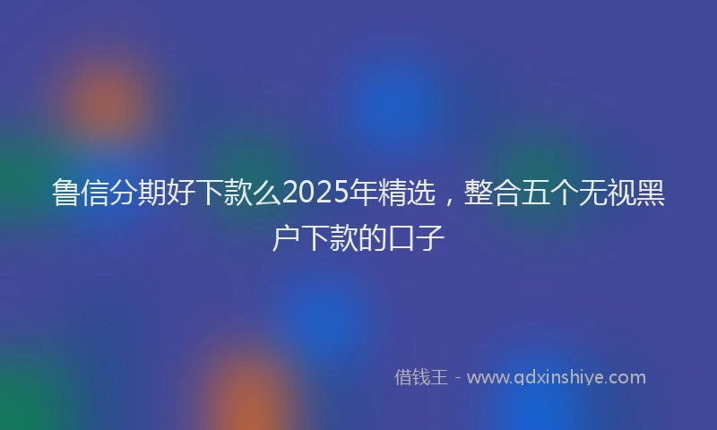 鲁信分期好下款么2025年精选，整合五个无视黑户下款的口子