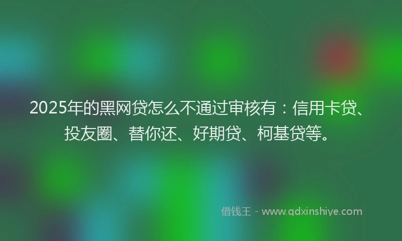 2025年的黑网贷怎么不通过审核有:信用卡贷、投友圈、替你还、好期贷、柯基贷等。