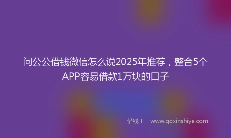 问公公借钱微信怎么说2025年推荐，整合5个APP容易借款1万块的口子