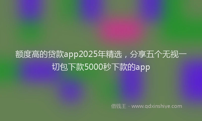 额度高的贷款app2025年精选，分享五个无视一切包下款5000秒下款的app