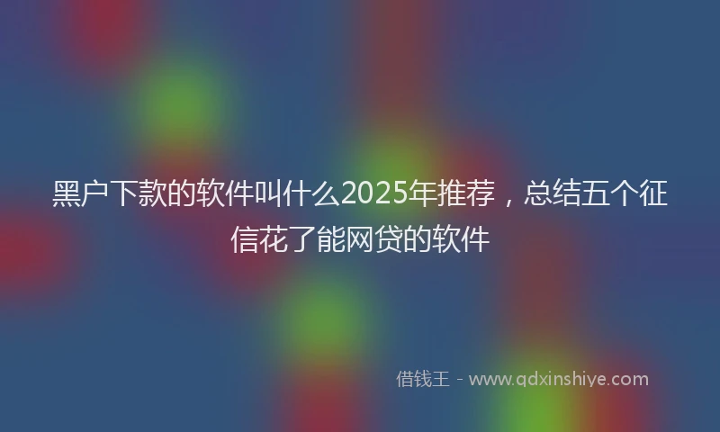 黑户下款的软件叫什么2025年推荐，总结五个征信花了能网贷的软件