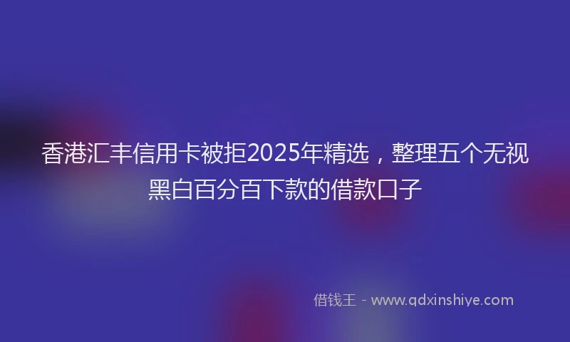 香港汇丰信用卡被拒2025年精选，整理五个无视黑白百分百下款的借款口子