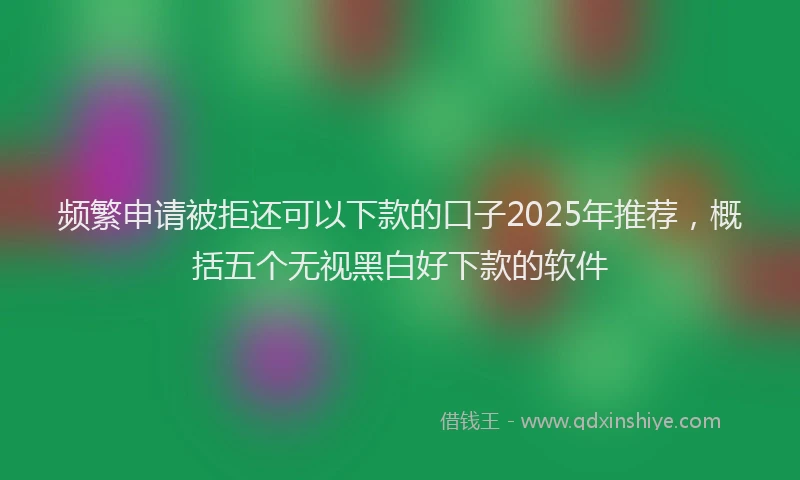 频繁申请被拒还可以下款的口子2025年推荐，概括五个无视黑白好下款的软件