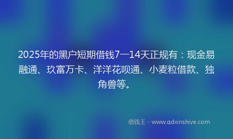 2025年的黑户短期借钱7一14天正规有：现金易融通、玖富万卡、洋洋花呗通、小麦粒借款、独角兽等。