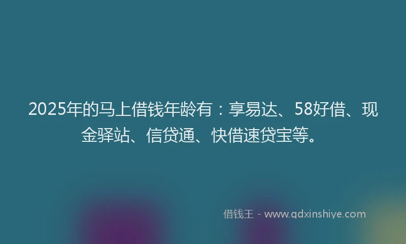 2025年的马上借钱年龄有：享易达、58好借、现金驿站、信贷通、快借速贷宝等。