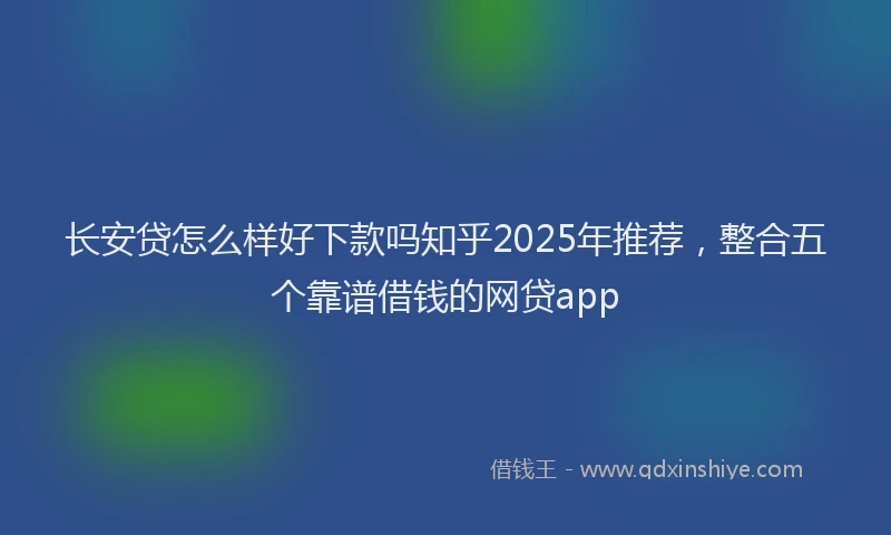 长安贷怎么样好下款吗知乎2025年推荐，整合五个靠谱借钱的网贷app