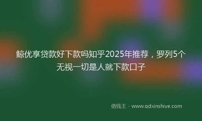 鲸优享贷款好下款吗知乎2025年推荐，罗列5个无视一切是人就下款口子