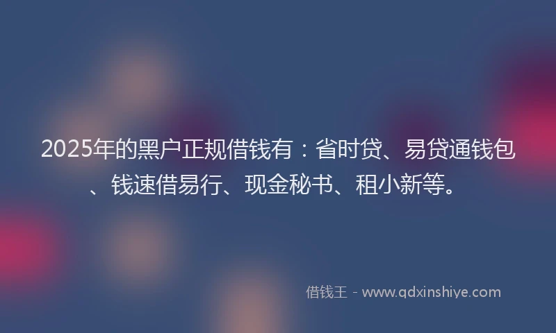 2025年的黑户正规借钱有：省时贷、易贷通钱包、钱速借易行、现金秘书、租小新等。