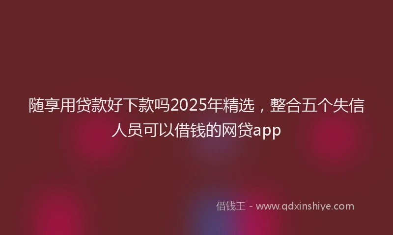 随享用贷款好下款吗2025年精选，整合五个失信人员可以借钱的网贷app