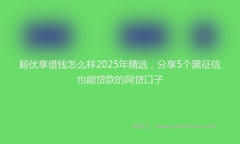 鲸优享借钱怎么样2025年精选，分享5个黑征信也能贷款的网贷口子