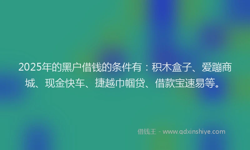 2025年的黑户借钱的条件有：积木盒子、爱蹦商城、现金快车、捷越巾帼贷、借款宝速易等。