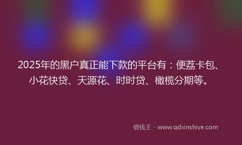 2025年的黑户真正能下款的平台有:便荔卡包、小花快贷、天源花、时时贷、橄榄分期等。