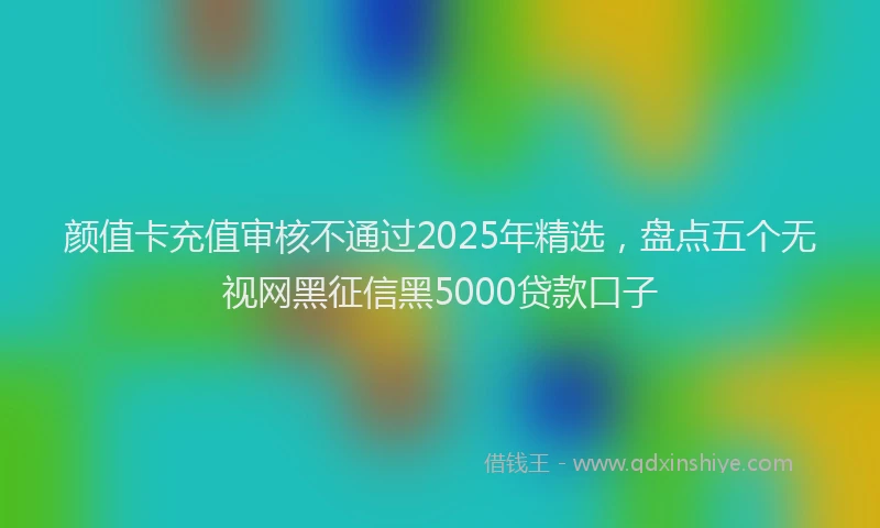 颜值卡充值审核不通过2025年精选，盘点五个无视网黑征信黑5000贷款口子