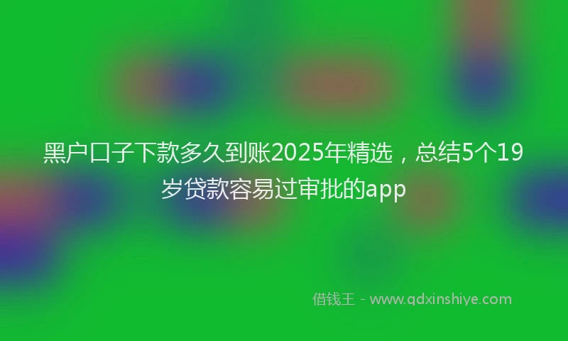 黑户口子下款多久到账2025年精选，总结5个19岁贷款容易过审批的app