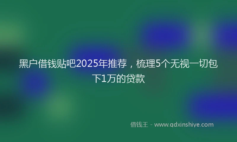 黑户借钱贴吧2025年推荐，梳理5个无视一切包下1万的贷款