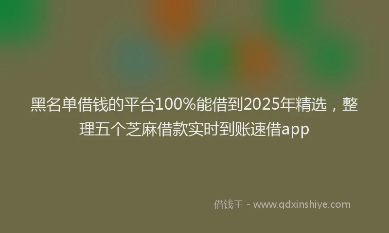黑名单借钱的平台100%能借到2025年精选，整理五个芝麻借款实时到账速借app