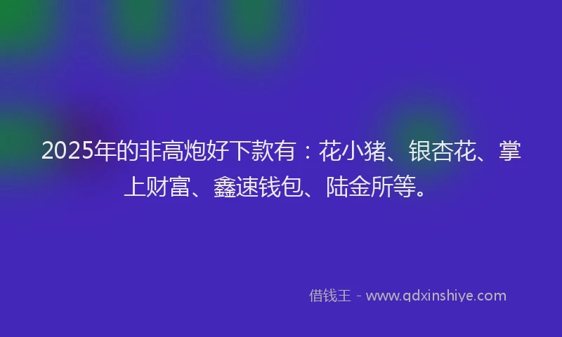 2025年的非高炮好下款有：花小猪、银杏花、掌上财富、鑫速钱包、陆金所等。