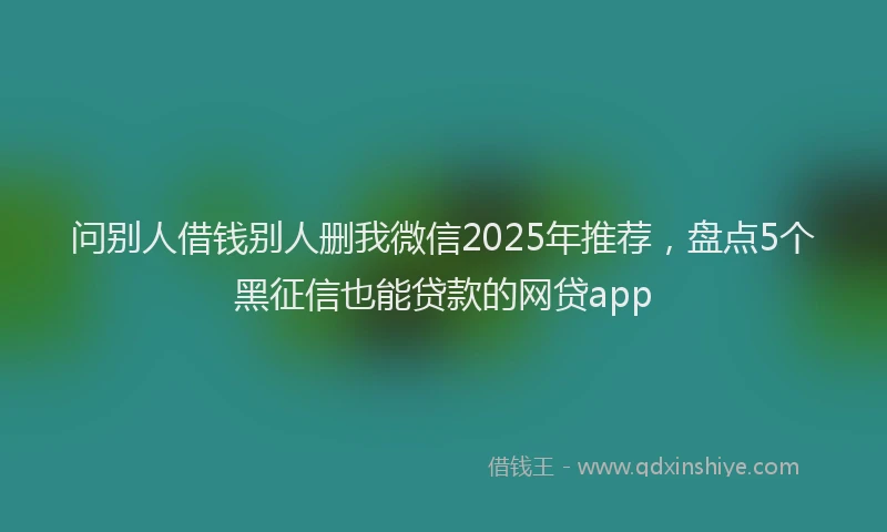 问别人借钱别人删我微信2025年推荐，盘点5个黑征信也能贷款的网贷app